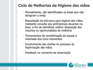 Ciclo de Melhorias da Higiene das mãos
◦ Mensalmente, são identificadas as áreas que não
atingiram a meta
◦ Reavaliação da estrutura para higiene das mãos,
mediante consulta aos profissionais atuantes na
área, a fim de identificar melhor disposição dos
insumos ou oportunidades de melhoria
◦ Treinamentos de sensibilização da equipe e
retomada dos cinco momentos
◦ Envolvimento das chefias no processo de
higienização das mãos
◦ Feedback no momento da observação
 