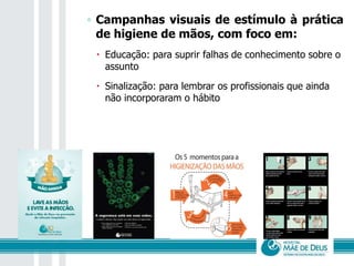 ◦ Campanhas visuais de estímulo à prática
de higiene de mãos, com foco em:
 Educação: para suprir falhas de conhecimento sobre o
assunto
 Sinalização: para lembrar os profissionais que ainda
não incorporaram o hábito
 