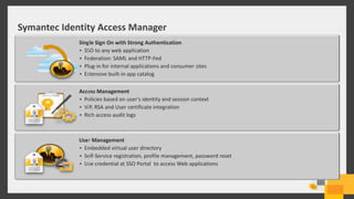 Symantec Identity Access Manager
16
User Management
• Embedded virtual user directory
• Self-Service registration, profile management, password reset
• Use credential at SSO Portal to access Web applications
Access Management
• Policies based on user’s identity and session context
• VIP, RSA and User certificate integration
• Rich access audit logs
Single Sign On with Strong Authentication
• SSO to any web application
• Federation: SAML and HTTP-Fed
• Plug-in for internal applications and consumer sites
• Extensive built-in app catalog
 
