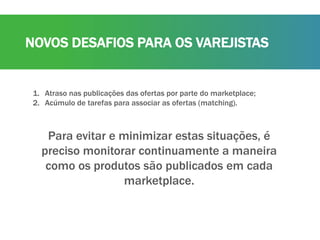 NOVOS DESAFIOS PARA OS VAREJISTAS
1. Atraso nas publicações das ofertas por parte do marketplace;
2. Acúmulo de tarefas para associar as ofertas (matching).
Para evitar e minimizar estas situações, é
preciso monitorar continuamente a maneira
como os produtos são publicados em cada
marketplace.
 