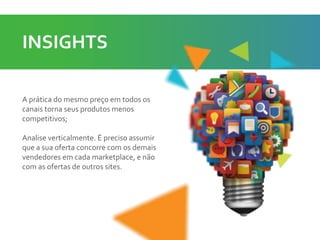 A prática do mesmo preço em todos os
canais torna seus produtos menos
competitivos;
Analise verticalmente. É preciso assumir
que a sua oferta concorre com os demais
vendedores em cada marketplace, e não
com as ofertas de outros sites.
INSIGHTS
 