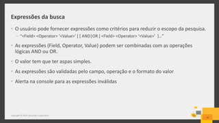 Expressões da busca
• O usuário pode fornecer expressões como critérios para reduzir o escopo da pesquisa.
– “<Field> <Operator> ‘<Value>’ [ [ AND|OR ] <Field> <Operator> ‘<Value>’ ]…”
• As expressões (Field, Operator, Value) podem ser combinadas com as operações
lógicas AND ou OR.
• O valor tem que ter aspas simples.
• As expressões são validadas pelo campo, operação e o formato do valor
• Alerta na console para as expressões inválidas
18
Copyright © 2014 Symantec Corporation
 