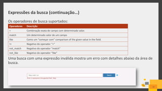 Expressões da busca (continuação…)
Os operadores de busca suportados:
Uma busca com uma expressão inválida mostra um erro com detalhes abaixo da área de
busca.
Operadores Descrição
= Combinação exata de campo com determinado valor.
match Um determinado valor de um campo
like Como um “começar com” comparison of the given value in the field.
!= Negativo do operador “=“
not_match Negativo do operador “match”
not_like Negativo do operador “like”
19
 