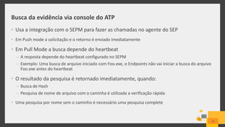 Busca da evidência via console do ATP
• Usa a integração com o SEPM para fazer as chamadas no agente do SEP
• Em Push mode a solicitação e o retorno é enviado imediatamente
• Em Pull Mode a busca depende do heartbeat
– A resposta depende do heartbeat configurado no SEPM
– Exemplo: Uma busca de arquivo iniciado com Foo.exe, o Endpoints não vai iniciar a busca do arquivo
Foo.exe antes do heartbeat
• O resultado da pesquisa é retornado imediatamente, quando:
– Busca de Hash
– Pesquisa de nome de arquivo com o caminha é utilizada a verificação rápida
• Uma pesquisa por nome sem o caminho é necessário uma pesquisa complete
24
 