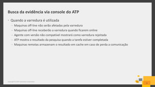 Busca da evidência via console do ATP
• Quando a varredura é utilizada
– Maquinas off-line não serão afetadas pela varredura
– Maquinas off-line receberão a varredura quando ficarem online
– Agente com versão não compatível mostrará como varredura rejeitada
– ATP mostra o resultado da pesquisa quando a tarefa estiver completada
– Maquinas remotas armazenam o resultado em cache em caso de perda a comunicação
25
Copyright © 2014 Symantec Corporation
 