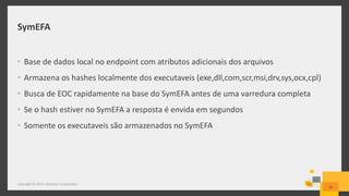 SymEFA
• Base de dados local no endpoint com atributos adicionais dos arquivos
• Armazena os hashes localmente dos executaveis (exe,dll,com,scr,msi,drv,sys,ocx,cpl)
• Busca de EOC rapidamente na base do SymEFA antes de uma varredura completa
• Se o hash estiver no SymEFA a resposta é envida em segundos
• Somente os executaveis são armazenados no SymEFA
26
Copyright © 2014 Symantec Corporation
 
