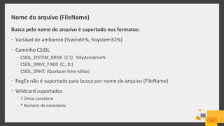 Nome do arquivo (FileName)
Busca pelo nome do arquivo é suportado nos formatos:
• Variável de ambiente (%windir%, %system32%)
• Caminho CSIDL
– CSIDL_SYSTEM_DRIVE (C:) %Systemdrive%
– CSIDL_DRIVE_FIXED (C:, D:)
– CSIDL_DRIVE (Qualquer letra válida)
• RegEx não é suportado para busca por nome de arquivo (FileName)
• Wildcard suportados
– ? Único caractere
– * Numero de caracteres
29
 