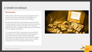 O CENARIO DE AMEAÇAS
Copyright © 2015 Symantec Corporation
11
Ransomware
Ransomware apresentou uma ameaça significativa nos
últimos anos, mas os atacantes têm, até agora, em
grande parte focado em usuários do Windows.
Os Macs têm sido alvo de ransomware sob a forma de
ameaças browser-based. Houve casos de sites maliciosos
visando Safari para usuários de Mac, com JavaScript
fazendo com que o navegador exiba pop-ups persistentes
com mensagens de bloqueio.
Em novembro de 2015, uma prova de conceito (PoC),
conhecida como mabouia (detectado pela Symantec
como OSX. Ransomcrypt) foi desenvolvido pelo
pesquisador de segurança cibernética Brasileiro Rafael
Salema Marques para destacar o fato de que os Macs
não pode ser imune à ameaça de ransomware .
 