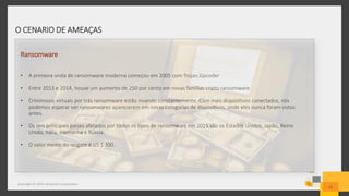 O CENARIO DE AMEAÇAS
Copyright © 2015 Symantec Corporation
12
Ransomware
• A primeira onda de ransomware moderna começou em 2005 com Trojan.Gpcoder
• Entre 2013 e 2014, houve um aumento de 250 por cento em novas famílias cripto ransomware
• Criminosos virtuais por trás ransomware estão invando constantemente. Com mais dispositivos conectados, nós
podemos esperar ver ransomwares aparecerem em novas categorias de dispositivos, onde eles nunca foram vistos
antes.
• Os seis principais países afetados por todos os tipos de ransomware em 2015 são os Estados Unidos, Japão, Reino
Unido, Itália, Alemanha e Rússia.
• O valor medio do resgate é US $ 300..
 