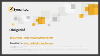 Thank you!
Copyright © 2015 Symantec Corporation. All rights reserved. Symantec and the Symantec Logo are trademarks or registered trademarks of Symantec Corporation or its affiliates in the U.S. and other countries. Other names may be
trademarks of their respective owners.
This document is provided for informational purposes only and is not intended as advertising. All warranties relating to the information in this document, either express or implied, are disclaimed to the maximum extent allowed by
law. The information in this document is subject to change without notice.
Obrigado!
Lucas Veiga - lucas_veiga@symantec.com
Alan Castro – alan_castro@symantec.com
 