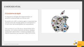 O MERCADO ATUAL
Copyright © 2015 Symantec Corporation
5
O Ecosistema da Apple
Os dispositivos da Apple têm experimentado um
aumento na popularidade nos últimos anos.
De acordo com a IDC, a empresa agora é responsável por
13,5 por cento das entregas globais de smartphones e
7,5 por cento das vendas globais de computadores.
Este aumento no uso não passou despercebida pelos
atacantes. Um número crescente de atores, ameaças
começaram a desenvolver o malware projetado para
infectar dispositivos que executam o Mac OS X ou iOS..
 
