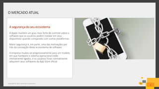 O MERCADO ATUAL
Copyright © 2015 Symantec Corporation
6
A segurança do seu ecosistema
A Apple mantém um grau mais forte de controle sobre o
software que os usuários podem instalar em seus
dispositivos quando comparado com outras plataformas.
Maior segurança é, em parte, uma das motivações por
trás da concepção deste ecossistema de software
A empresa mudou-se progressivamente para um modelo
em que hardware e sistema operacional estão
intimamente ligados, e os usuários finais normalmente
adquirem seus softwares da App Store oficial.
 