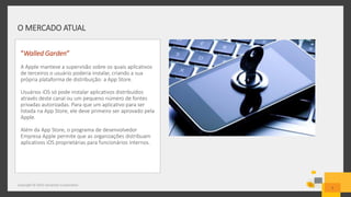 O MERCADO ATUAL
Copyright © 2015 Symantec Corporation
7
“Walled Garden”
A Apple manteve a supervisão sobre os quais aplicativos
de terceiros o usuário poderia instalar, criando a sua
própria plataforma de distribuição: a App Store.
Usuários iOS só pode instalar aplicativos distribuídos
através deste canal ou um pequeno número de fontes
privadas autorizadas. Para que um aplicativo para ser
listada na App Store, ele deve primeiro ser aprovado pela
Apple.
Além da App Store, o programa de desenvolvedor
Empresa Apple permite que as organizações distribuam
aplicativos iOS proprietárias para funcionários internos.
 