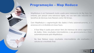 Pág.
Programação – Map Reduce
10
- MapReduce é um framework muito usado para tratamento de Big Data. No
entanto, por possuir uma estrutura rígida, seu uso tem sido reduzido em
benefício de técnicas mais flexíveis como Tall Arrays.
- Com MapReduce a segmentação dos dados é feita automaticamente, e o
processo em si é dividido em duas fases:
- A fase Map é usada para extrair itens de interesse de vários segmentos
de dados. Estes resultados intermediários e seu gerenciamento é feito
automaticamente pelo MapReduce
- Na fase Reduce esses resultados intermediários são analisados e
calcula-se o resultado final.
 