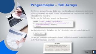 Pág.
Programação – Tall Arrays
12
Tall Arrays são um tipo de dado que, combinado com datastores, permitem
que funções MATLAB sejam usadas nativamente em conjuntos de dados que
não cabem na memória.
Tall Arrays são definidos a partir de datastores:
Variáveis derivadas de tall arrays são calculadas com o comando gather()
Tall Arrays suportam diversas toolboxes a algoritmos com alista crescendo a
cada nova versão do MATLAB.
 