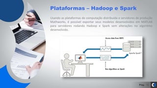 Pág.
Plataformas – Hadoop e Spark
13
Usando as plataformas de computação distribuída e servidores de produção
Mathworks, é possível exportar seus modelos desenvolvidos em MATLAB
para servidores rodando Hadoop e Spark sem alterações no algoritmo
desenvolvido.
 