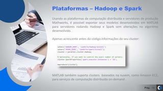 Pág.
Usando as plataformas de computação distribuída e servidores de produção
Mathworks, é possível exportar seus modelos desenvolvidos em MATLAB
para servidores rodando Hadoop e Spark sem alterações no algoritmo
desenvolvido.
Apenas acrescente antes do código informações do seu cluster:
MATLAB também suporta clusters baseados na nuvem, como Amazon EC2,
para serviços de computação distribuída on-demand .
Plataformas – Hadoop e Spark
14
 