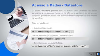 Pág.
Acesso à Dados - Datastore
9
O objeto datastore permite que se acesse uma coletânea de dados
agrupando-a em pedaços menores. Ele oferece a vantagem de se acessar
conjuntos grandes de dados sem a necessidade de importa-los diretamente
na memória.
Pode ser usado em:
-> Arquivos (1 ou mais)
-> Base de Dados (SQL) (requer Database Tolbox)
-> Em sistemas de arquivos Hadoop.
ds = datastore('airlinesmall.csv');
ds = datastore('hdfs://myserver/data/file1.txt')
ds = datastore(conn,sqlquery)
 