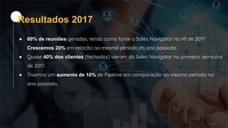 ● 60% de reuniões geradas, tendo como fonte o Sales Navigator no H1 de 2017.
Crescemos 20% em relação ao mesmo período do ano passado.
● Quase 40% dos clientes (fechados) vieram do Sales Navigator no primeiro semestre
de 2017.
● Tivemos um aumento de 10% de Pipeline em comparação ao mesmo período no
ano passado.
Resultados 2017
 