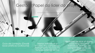 Gestão (Papel do líder do projeto)
Guia de conexão (Dossiê
boas práticas Outbound)
Reuniões de kick of diária,
coaching semanal
individual, reunião de
compartilhamento de
informações
Metas individuais e
‘corrida dos campeões’.
Treinamento focado na
função (atendimento)
 