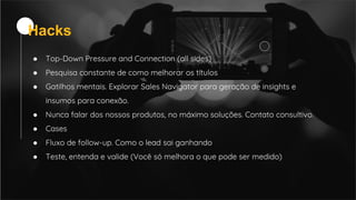 ● Top-Down Pressure and Connection (all sides)
● Pesquisa constante de como melhorar os títulos
● Gatilhos mentais. Explorar Sales Navigator para geração de insights e
insumos para conexão.
● Nunca falar dos nossos produtos, no máximo soluções. Contato consultivo.
● Cases
● Fluxo de follow-up. Como o lead sai ganhando
● Teste, entenda e valide (Você só melhora o que pode ser medido)
Hacks
 