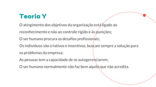 O atingimento dos objetivos da organização está ligado ao
reconhecimento e não ao controle rígido e às punições;
O ser humano procura os desafios profissionais;
Os indivíduos são criativos e inventivos, buscam sempre a solução para
os problemas da empresa;
As pessoas tem a capacidade de se autogerenciarem;
O ser humano normalmente não faz bem aquilo que não acredita.
 