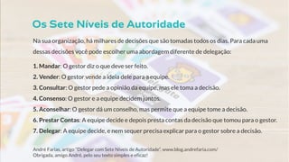Na sua organização, há milhares de decisões que são tomadas todos os dias. Para cada uma
dessas decisões você pode escolher uma abordagem diferente de delegação:
1. Mandar: O gestor diz o que deve ser feito.
2. Vender: O gestor vende a ideia dele para a equipe.
3. Consultar: O gestor pede a opinião da equipe, mas ele toma a decisão.
4. Consenso: O gestor e a equipe decidem juntos.
5. Aconselhar: O gestor dá um conselho, mas permite que a equipe tome a decisão.
6. Prestar Contas: A equipe decide e depois presta contas da decisão que tomou para o gestor.
7. Delegar: A equipe decide, e nem sequer precisa explicar para o gestor sobre a decisão.
André Farias, artigo “Delegar com Sete Níveis de Autoridade”, www.blog.andrefaria.com/
Obrigada, amigo André, pelo seu texto simples e eficaz!
 