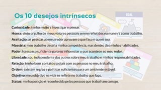 Curiosidade: tenho muito a investigar e pensar.
Honra: sinto orgulho de meus valores pessoais serem refletidos na maneira como trabalho.
Aceitação: as pessoas ao meu redor aprovam o que faço e quem sou.
Maestria: meu trabalho desafia minha competência, mas dentro das minhas habilidades.
Poder: há espaço suficiente para eu influenciar o que acontece ao meu redor.
Liberdade: sou independente dos outros sobre meu trabalho e minhas responsabilidades.
Relação: tenho bons contatos sociais com as pessoas no meu trabalho.
Ordem: existem regras e políticas suficientes para um ambiente estável.
Objetivo: meu objetivo na vida se reflete no trabalho que faço.
Status: minha posição é reconhecida pelas pessoas que trabalham comigo.
 