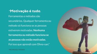 “ .
Ferramentas e métodos são
secundários. Qualquer ferramenta ou
método só funciona se as pessoas
estiverem motivadas. Nenhuma
ferramenta ou método funciona se
as pessoas não estão motivadas.
Foi isso que aprendi com Ohno-san.”
MICHIKAZU TANAKA
 