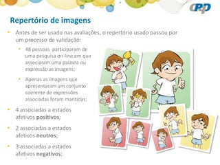 Repertório de imagens
• Antes de ser usado nas avaliações, o repertório usado passou por
   um processo de validação:
    • 48 pessoas participaram de
       uma pesquisa on-line em que
       associaram uma palavra ou
       expressão as imagens;
    • Apenas as imagens que
       apresentaram um conjunto
       coerente de expressões
       associadas foram mantidas;
• 4 associadas a estados
   afetivos positivos;
• 2 associadas a estados
   afetivos neutros;
• 3 associadas a estados
   afetivos negativos;
 
