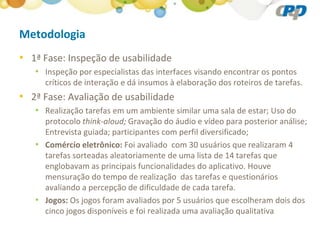 Metodologia
• 1ª Fase: Inspeção de usabilidade
   • Inspeção por especialistas das interfaces visando encontrar os pontos
     críticos de interação e dá insumos à elaboração dos roteiros de tarefas.
• 2ª Fase: Avaliação de usabilidade
   • Realização tarefas em um ambiente similar uma sala de estar; Uso do
     protocolo think-aloud; Gravação do áudio e vídeo para posterior análise;
     Entrevista guiada; participantes com perfil diversificado;
   • Comércio eletrônico: Foi avaliado com 30 usuários que realizaram 4
     tarefas sorteadas aleatoriamente de uma lista de 14 tarefas que
     englobavam as principais funcionalidades do aplicativo. Houve
     mensuração do tempo de realização das tarefas e questionários
     avaliando a percepção de dificuldade de cada tarefa.
   • Jogos: Os jogos foram avaliados por 5 usuários que escolheram dois dos
     cinco jogos disponíveis e foi realizada uma avaliação qualitativa
 