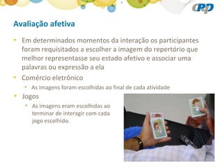 Avaliação afetiva
• Em determinados momentos da interação os participantes
  foram requisitados a escolher a imagem do repertório que
  melhor representasse seu estado afetivo e associar uma
  palavras ou expressão a ela
• Comércio eletrônico
   • As imagens foram escolhidas ao final de cada atividade
• Jogos
   • As imagens eram escolhidas ao
     terminar de interagir com cada
     jogo escolhido.
 