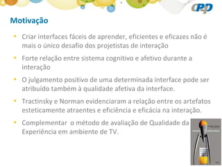 Motivação
• Criar interfaces fáceis de aprender, eficientes e eficazes não é
  mais o único desafio dos projetistas de interação
• Forte relação entre sistema cognitivo e afetivo durante a
  interação
• O julgamento positivo de uma determinada interface pode ser
  atribuído também à qualidade afetiva da interface.
• Tractinsky e Norman evidenciaram a relação entre os artefatos
  esteticamente atraentes e eficiência e eficácia na interação.
• Complementar o método de avaliação de Qualidade da
  Experiência em ambiente de TV.
 