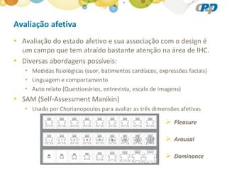 Avaliação afetiva
• Avaliação do estado afetivo e sua associação com o design é
  um campo que tem atraído bastante atenção na área de IHC.
• Diversas abordagens possíveis:
   • Medidas fisiológicas (suor, batimentos cardíacos, expressões faciais)
   • Linguagem e comportamento
   • Auto relato (Questionários, entrevista, escala de imagens)
• SAM (Self-Assessment Manikin)
   • Usado por Chorianopoulos para avaliar as três dimensões afetivas
                                                          Pleasure

                                                          Arousal

                                                          Dominance
 
