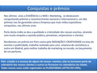 Nos últimos anos a EVIDÊNCIA e a WEB + Marketing, se destacaram
conquistando prêmios e reconhecimento nacional e internacional e, um dos
prêmios nos foi garantido como a Empresa que mais mídia espontânea
conquistou, nos últimos anos.
Parte desta mídia se deu a qualidade e criatividade dos nossos eventos, atraindo
com muita simpatia a opinião pública, jornalistas, empresários e clientes.
Recebemos um prêmio em Paris como pela INOVAÇÃO E CRIATIVIDADE na área de
eventos e publicidade, trabalho realizado para uma empresa de cosméticos e,
outro em Madrid, pelo melhor trabalho de marketing no mundo, no lançamento
de um perfume.
Conquistas e prêmios
Pelo criação e o sucesso de alguns de nossos eventos, eles se tornaram parte do
calendário dos nossos clientes e outros se firmaram no calendários da cidade.
Todos nossos cases estão registrados na PLATAFORMA LATTES DO CNPq.
 