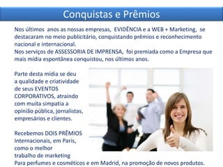 Nos últimos anos as nossas empresas, EVIDÊNCIA e a WEB + Marketing, se
destacaram no meio publicitário, conquistando prêmios e reconhecimento
nacional e internacional.
Nos serviços de ASSESSORIA DE IMPRENSA, foi premiada como a Empresa que
mais mídia espontânea conquistou, nos últimos anos.
Parte desta mídia se deu
a qualidade e criatividade
de seus EVENTOS
CORPORATIVOS, atraindo
com muita simpatia a
opinião pública, jornalistas,
empresários e clientes.
Recebemos DOIS PRÊMIOS
Internacionais, em Paris,
como o melhor
trabalho de marketing
Para perfumes e cosméticos e em Madrid, na promoção de novos produtos.
Conquistas e Prêmios
 