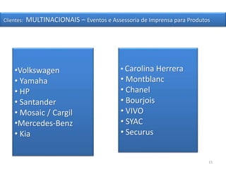 15
Clientes: MULTINACIONAIS – Eventos e Assessoria de Imprensa para Produtos
•Volkswagen
• Yamaha
• HP
• Santander
• Mosaic / Cargil
•Mercedes-Benz
• Kia
• Carolina Herrera
• Montblanc
• Chanel
• Bourjois
• VIVO
• SYAC
• Securus
 