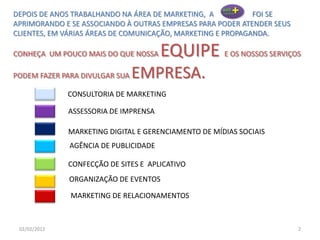 202/02/2012
CONSULTORIA DE MARKETING
ASSESSORIA DE IMPRENSA
MARKETING DIGITAL E GERENCIAMENTO DE MÍDIAS SOCIAIS
CONFECÇÃO DE SITES E APLICATIVO
ORGANIZAÇÃO DE EVENTOS
AGÊNCIA DE PUBLICIDADE
MARKETING DE RELACIONAMENTOS
DEPOIS DE ANOS TRABALHANDO NA ÁREA DE MARKETING, A FOI SE
APRIMORANDO E SE ASSOCIANDO À OUTRAS EMPRESAS PARA PODER ATENDER SEUS
CLIENTES, EM VÁRIAS ÁREAS DE COMUNICAÇÃO, MARKETING E PROPAGANDA.
CONHEÇA UM POUCO MAIS DO QUE NOSSA EQUIPE E OS NOSSOS SERVIÇOS
PODEM FAZER PARA DIVULGAR SUA EMPRESA.
 