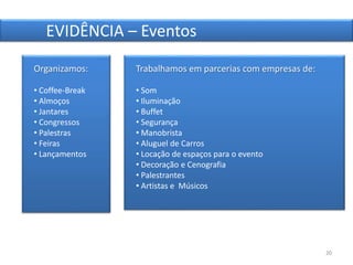 20
EVIDÊNCIA – Eventos
Trabalhamos em parcerias com empresas de:
• Som
• Iluminação
• Buffet
• Segurança
• Manobrista
• Aluguel de Carros
• Locação de espaços para o evento
• Decoração e Cenografia
• Palestrantes
• Artistas e Músicos
Organizamos:
• Coffee-Break
• Almoços
• Jantares
• Congressos
• Palestras
• Feiras
• Lançamentos
 