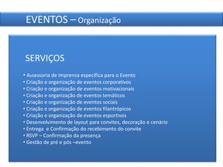 21
EVENTOS – Organização
SERVIÇOS
• Assessoria de Imprensa específica para o Evento
• Criação e organização de eventos corporativos
• Criação e organização de eventos motivacionais
• Criação e organização de eventos temáticos
• Criação e organização de eventos sociais
• Criação e organização de eventos filantrópicos
• Criação e organização de eventos esportivos
• Desenvolvimento de layout para convites, decoração e cenário
• Entrega e Confirmação do recebimento do convite
• RSVP – Confirmação da presença
• Gestão de pré e pós –evento
 