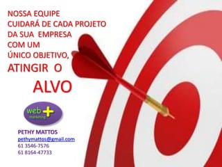 NOSSA EQUIPE
CUIDARÁ DE CADA PROJETO
DA SUA EMPRESA
COM UM
ÚNICO OBJETIVO,
ATINGIR O
ALVO
PETHY MATTOS
pethymattos@gmail.com
61 3546-7576
61 8164-47733
 