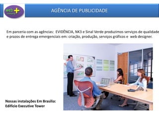 AGÊNCIA DE PUBLICIDADE
Em parceria com as agências: EVIDÊNCIA, NK3 e Sinal Verde produzimos serviços de qualidade
e prazos de entrega emergenciais em: criação, produção, serviços gráficos e web designer.
Nossas instalações Em Brasília:
Edifício Executive Tower
 
