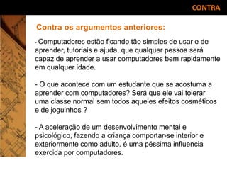 CONTRA
Contra os argumentos anteriores:
- Computadores estão ficando tão simples de usar e de
aprender, tutoriais e ajuda, que qualquer pessoa será
capaz de aprender a usar computadores bem rapidamente
em qualquer idade.
- O que acontece com um estudante que se acostuma a
aprender com computadores? Será que ele vai tolerar
uma classe normal sem todos aqueles efeitos cosméticos
e de joguinhos ?
- A aceleração de um desenvolvimento mental e
psicológico, fazendo a criança comportar-se interior e
exteriormente como adulto, é uma péssima influencia
exercida por computadores.
 