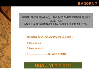 E AGORA ?
QUAL ?!!?!?!?!?!
EM TODA DISCUSSÃO TEMOS 3 LADOS :
O lado de um
O lado do outro
E ............................. O LADO CERTO
PODERÍAMOS FICAR AQUI ENUMERANDO VÁRIOS PRÓS E
CONTRAS,
MAS, E A PERGUNTA QUE NÃO QUER SE CALAR ?!?!?
 