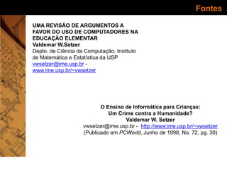 Fontes
UMA REVISÃO DE ARGUMENTOS A
FAVOR DO USO DE COMPUTADORES NA
EDUCAÇÃO ELEMENTAR
Valdemar W.Setzer
Depto. de Ciência da Computação, Instituto
de Matemática e Estatística da USP
vwsetzer@ime.usp.br -
www.ime.usp.br/~vwsetzer
O Ensino de Informática para Crianças:
Um Crime contra a Humanidade?
Valdemar W. Setzer
vwsetzer@ime.usp.br - http://www.ime.usp.br/~vwsetzer
(Publicado em PCWorld, Junho de 1998, No. 72, pg. 30)
 