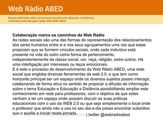 Colaboração marca os caminhos da Web Rádio   As redes sociais são uma das formas de representação dos relacionamentos dos seres humanos entre si e nos seus agrupamentos uma vez que estas propiciam que se formem vínculos sociais, onde cada indivíduo está presente na vida do outro como forma de pertencimento, independentemente da classe social, cor, raça, religião, entre outros. Há uma interligação por interesses ou laços emocionais.  E é este o processo de desenvolvimento da Web Rádio ABED, uma rede social que engloba diversas ferramentas da web 2.0, e que tem como horizonte principal ser um espaço onde os diversos sujeitos posam interagir, colaborando de forma ativa no sentido de propiciar a difusão de informação sobre o tema Educação e Educação a Distância possibilitando ampliar este conhecimento em rede para professores, com o objetivo de que estes venham a ter um espaço onde possam discutir as suas práticas educacionais com o uso da WEB 2.0 ou que seja simplesmente o local onde o professor que ainda não a usa no seu dia-a-dia possa encontrar subsídios que o auxilie a iniciar nesta jornada.  