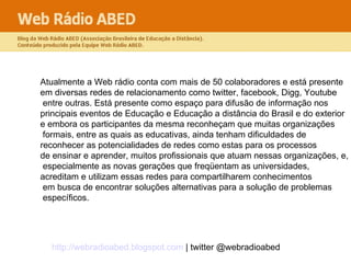 Atualmente a Web rádio conta com mais de 50 colaboradores e está presente  em diversas redes de relacionamento como twitter, facebook, Digg, Youtube entre outras. Está presente como espaço para difusão de informação nos  principais eventos de Educação e Educação a distância do Brasil e do exterior  e embora os participantes da mesma reconheçam que muitas organizações formais, entre as quais as educativas, ainda tenham dificuldades de  reconhecer as potencialidades de redes como estas para os processos  de ensinar e aprender, muitos profissionais que atuam nessas organizações, e, especialmente as novas gerações que freqüentam as universidades,  acreditam e utilizam essas redes para compartilharem conhecimentos em busca de encontrar soluções alternativas para a solução de problemas específicos.  