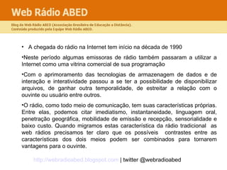 A chegada do rádio na Internet tem início na década de 1990  Neste período algumas emissoras de rádio também passaram a utilizar a Internet como uma vitrina comercial de sua programação  Com o aprimoramento das tecnologias de armazenagem de dados e de interação e interatividade passou a se ter a possibilidade de disponibilizar arquivos, de ganhar outra temporalidade, de estreitar a relação com o ouvinte ou usuário entre outros.  O rádio, como todo meio de comunicação, tem suas características próprias. Entre elas, podemos citar imediatismo, instantaneidade, linguagem oral, penetração geográfica, mobilidade de emissão e recepção, sensorialidade e baixo custo. Quando migramos estas característica da rádio tradicional  as web rádios precisamos ter claro que os possíveis  contrastes entre as características dos dois meios podem ser combinados para tornarem vantagens para o ouvinte.  