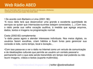 De acordo com Barbeiro e Lima (2001: 96): “ A nova rádio terá que desenvolver uma grande e excelente quantidade de serviços se quiser que internautas-ouvintes estejam conectados. (...) Com isso, o rádio perde sua velha vocação auditiva, à medida que agrega arquivos, dados, textos e imagens na programação normal.  Costa (2002:82) complementa: “ o rádio passa agora a atender interesses individuais. Nos meios digitais, os usuários fazem escolhas, criam hábitos e ficam livres para gerenciar sua conexão à rede, como tempo, local e duração...  Com isso passa-se a ver o rádio na Internet como um veículo de comunicação e de idealizações culturais que permite ao usuário um contato pessoal e permanente com o que esta sendo transmitido em tempo real podendo ou não reunir imagens, vídeos e textos (suporte multimídia). 