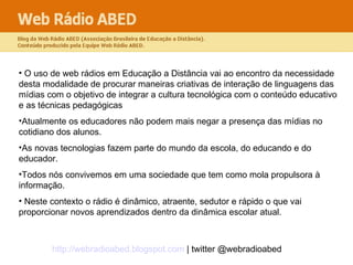 O uso de web rádios em Educação a Distância vai ao encontro da necessidade desta modalidade de procurar maneiras criativas de interação de linguagens das mídias com o objetivo de integrar a cultura tecnológica com o conteúdo educativo e as técnicas pedagógicas  Atualmente os educadores não podem mais negar a presença das mídias no cotidiano dos alunos.  As novas tecnologias fazem parte do mundo da escola, do educando e do educador.  Todos nós convivemos em uma sociedade que tem como mola propulsora à informação. Neste contexto o rádio é dinâmico, atraente, sedutor e rápido o que vai proporcionar novos aprendizados dentro da dinâmica escolar atual.  